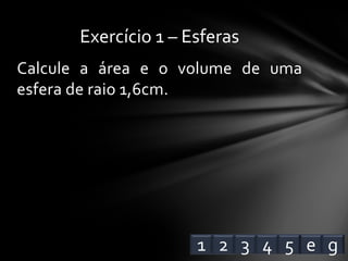 Calcule a área e o volume de uma
esfera de raio 1,6cm.
Exercício 1 – Esferas
1 2 3 4 e5 g
 