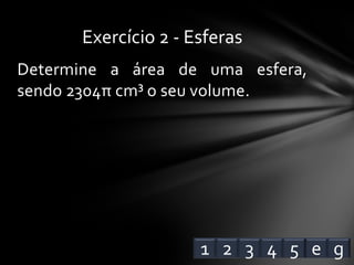 Determine a área de uma esfera,
sendo 2304π cm³ o seu volume.
Exercício 2 - Esferas
1 2 3 4 e5 g
 