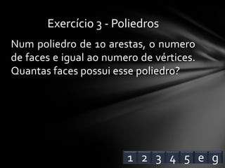 Num poliedro de 10 arestas, o numero
de faces e igual ao numero de vértices.
Quantas faces possui esse poliedro?
Exercício 3 - Poliedros
1 2 3 4 e5 g
 