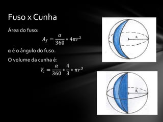 Área do fuso:
𝐴 𝑓 =
𝛼
360
∗ 4𝜋𝑟2
α é o ângulo do fuso.
O volume da cunha é:
𝑉𝑐 =
𝛼
360
∗
4
3
∗ 𝜋𝑟3
Fuso x Cunha
 