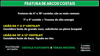 Fraturas da 4ª a 10ª costelas são as mais comuns
1ª a 3ª costela = Trauma de alta energia
LESÃO DA 1ª A 3ª COSTELA??
Considere lesão de grande vaso, subclávias ou plexo braquial
LESÃO DA 10ª A 12ª COSTELA??
Considere lesão de baço, fígado ou rins
COSTELA FLUTUANTE X TÓRAX INSTÁVEL
Arco fraturado
em 2 partes
3 costelas
flutuantes
adjacentes
FRATURA DE ARCOS COSTAIS
 
