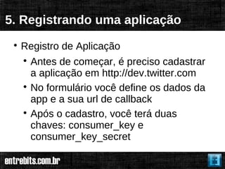 5. Registrando uma aplicação
 
     Registro de Aplicação
     
       Antes de começar, é preciso cadastrar
       a aplicação em http://dev.twitter.com
     
       No formulário você define os dados da
       app e a sua url de callback
     
       Após o cadastro, você terá duas
       chaves: consumer_key e
       consumer_key_secret
 