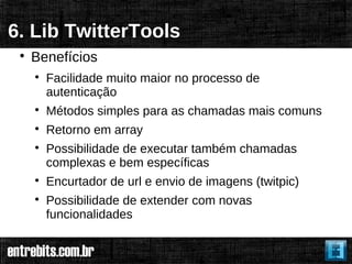 6. Lib TwitterTools
 
     Benefícios
     
         Facilidade muito maior no processo de
         autenticação
     
         Métodos simples para as chamadas mais comuns
     
         Retorno em array
     
         Possibilidade de executar também chamadas
         complexas e bem específicas
     
         Encurtador de url e envio de imagens (twitpic)
     
         Possibilidade de extender com novas
         funcionalidades
 