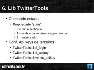 6. Lib TwitterTools
 
     Checando estado
     
         Propriedade ”state”
         −   0 = não autenticado
         −   1 = acabou de autorizar a app e retornar
         −   2 = autenticado
 
     Conf. Api keys de terceiros
     
         TwitterTools::$bl_login
     
         TwitterTools::$bl_apikey
     
         TwitterTools::$twitpic_apikey
 