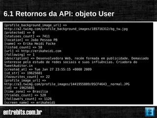 6.1 Retornos da API: objeto User
[profile_background_image_url] =>
http://a2.twimg.com/profile_background_images/185716312/bg_tw.jpg
[protected] => 0
[statuses_count] => 7411
[location] => João Pessoa PB
[name] => Erika Heidi Focke
[listed_count] => 58
[url] => http://erikaheidi.com
[following] => 1
[description] => Desenvolvedora Web, recém formada em publicidade. Demasiado
interesse pelo estudo de redes sociais e suas influências. Criadora do
TweetAuditor.in
[created_at] => Tue Jan 27 23:55:15 +0000 2009
[id_str] => 19625601
[favourites_count] => 22
[profile_image_url] =>
http://a3.twimg.com/profile_images/1441955889/DSCF4643__normal.JPG
[id] => 19625601
[time_zone] => Brasilia
[friends_count] => 528
[followers_count] => 1126
[screen_name] => erikaheidi
 