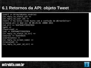 6.1 Retornos da API: objeto Tweet
[user] => Array(objeto usuário)
[in_reply_to_status_id] =>
[in_reply_to_user_id] =>
[text] => Eu estou rindo muito com a confusão do @GreatZoltar!
[created_at] => Wed Jul 20 00:25:01 +0000 2011
[id_str] => 93476467735937024
[geo] =>
[favorited] =>
[id] => 93476467735937024
[in_reply_to_status_id_str] =>
[source] => TweetDeck
[coordinates] =>
[in_reply_to_screen_name] =>
[truncated] =>
[in_reply_to_user_id_str] =>
 