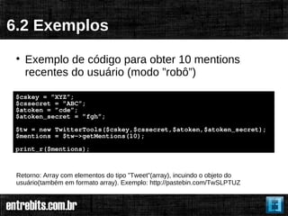 6.2 Exemplos
 
     Exemplo de código para obter 10 mentions
     recentes do usuário (modo ”robô”)

 $cskey = ”XYZ”;
 $cssecret = ”ABC”;
 $atoken = ”cde”;
 $atoken_secret = ”fgh”;
 $tw = new TwitterTools($cskey,$cssecret,$atoken,$atoken_secret);
 $mentions = $tw->getMentions(10);
 print_r($mentions);



 Retorno: Array com elementos do tipo ”Tweet”(array), incuindo o objeto do
 usuário(também em formato array). Exemplo: http://pastebin.com/TwSLPTUZ
 