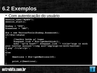 6.2 Exemplos
 
     Com autenticação do usuário
 session_name("MyAPP");
 session_start();
 $cskey = ”XYZ”;
 $cssecret = ”ABC”;
 $tw = new TwitterTools($cskey,$cssecret);
 if(!$tw->state)
 {
       //exibir botão p/ logar
       $request_link = $tw->getAuthLink();
       echo '<p><a href="'.$request_link.'" title="sign in with
 your twitter account"><img src="img/sign-in-with-twitter-
 d.png" /></a></p>';
 }
 else
 {
      $mentions = $tw->getMentions(10);
      print_r($mentions);
 }
 