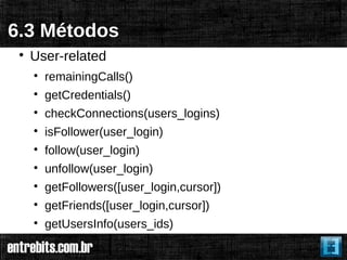 6.3 Métodos
 
     User-related
     
         remainingCalls()
     
         getCredentials()
     
         checkConnections(users_logins)
     
         isFollower(user_login)
     
         follow(user_login)
     
         unfollow(user_login)
     
         getFollowers([user_login,cursor])
     
         getFriends([user_login,cursor])
     
         getUsersInfo(users_ids)
 
