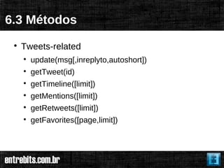 6.3 Métodos
 
     Tweets-related
     
         update(msg[,inreplyto,autoshort])
     
         getTweet(id)
     
         getTimeline([limit])
     
         getMentions([limit])
     
         getRetweets([limit])
     
         getFavorites([page,limit])
 