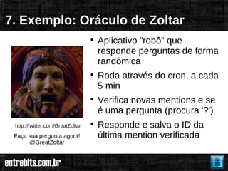 7. Exemplo: Oráculo de Zoltar
                                  
                                      Aplicativo ”robô” que
                                      responde perguntas de forma
                                      randômica
                                  
                                      Roda através do cron, a cada
                                      5 min
                                  
                                      Verifica novas mentions e se
                                      é uma pergunta (procura '?')
 http://twitter.com/GreatZoltar   
                                      Responde e salva o ID da
 Faça sua pergunta agora!             última mention verificada
      @GreatZoltar
 
