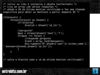 /* inclui as libs e instancia o objeto twittertools */
/* cria um array com várias respostas */
/* obtém o ID da última mention verificada e faz uma chamada
específica para obter as mentions a partir daquele ID */

if($result) {
     foreach($result as $tweet) {
           if(!$lastid)
                $lastid = $tweet['id_str'];

           //pergunta?
           $pos = strpos($tweet['text'],'?');
           if($pos !== false) {
                //responde pergunta
                $rand = array_rand($answers);
                $tw->update("@".$tweet['user']['screen_name']."
".$answers[$rand],$tweet['id_str']);
           }
     }
}

/* salva o $lastid como o id da última mention verificada*/
 