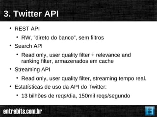 3. Twitter API
 
     REST API
     
         RW, ”direto do banco”, sem filtros
 
     Search API
     
         Read only, user quality filter + relevance and
         ranking filter, armazenados em cache
 
     Streaming API
     
         Read only, user quality filter, streaming tempo real.
 
     Estatísticas de uso da API do Twitter:
     
         13 bilhões de reqs/dia, 150mil reqs/segundo
 