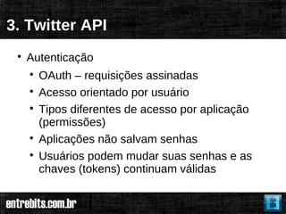 3. Twitter API
 
     Autenticação
     
         OAuth – requisições assinadas
     
         Acesso orientado por usuário
     
         Tipos diferentes de acesso por aplicação
         (permissões)
     
         Aplicações não salvam senhas
     
         Usuários podem mudar suas senhas e as
         chaves (tokens) continuam válidas
 
