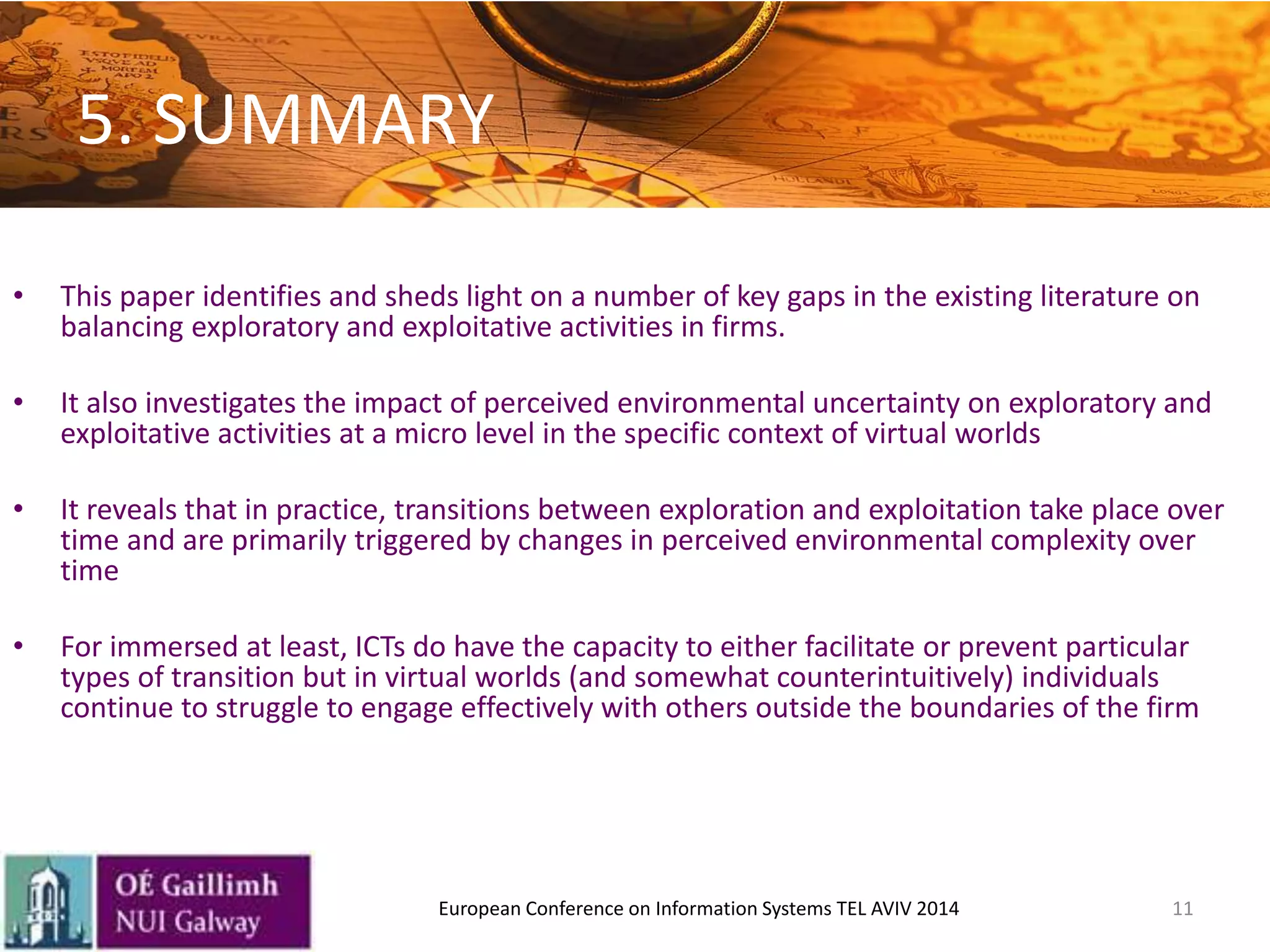 5. SUMMARY
• This paper identifies and sheds light on a number of key gaps in the existing literature on
balancing exploratory and exploitative activities in firms.
• It also investigates the impact of perceived environmental uncertainty on exploratory and
exploitative activities at a micro level in the specific context of virtual worlds
• It reveals that in practice, transitions between exploration and exploitation take place over
time and are primarily triggered by changes in perceived environmental complexity over
time
• For immersed at least, ICTs do have the capacity to either facilitate or prevent particular
types of transition but in virtual worlds (and somewhat counterintuitively) individuals
continue to struggle to engage effectively with others outside the boundaries of the firm
11European Conference on Information Systems TEL AVIV 2014
 