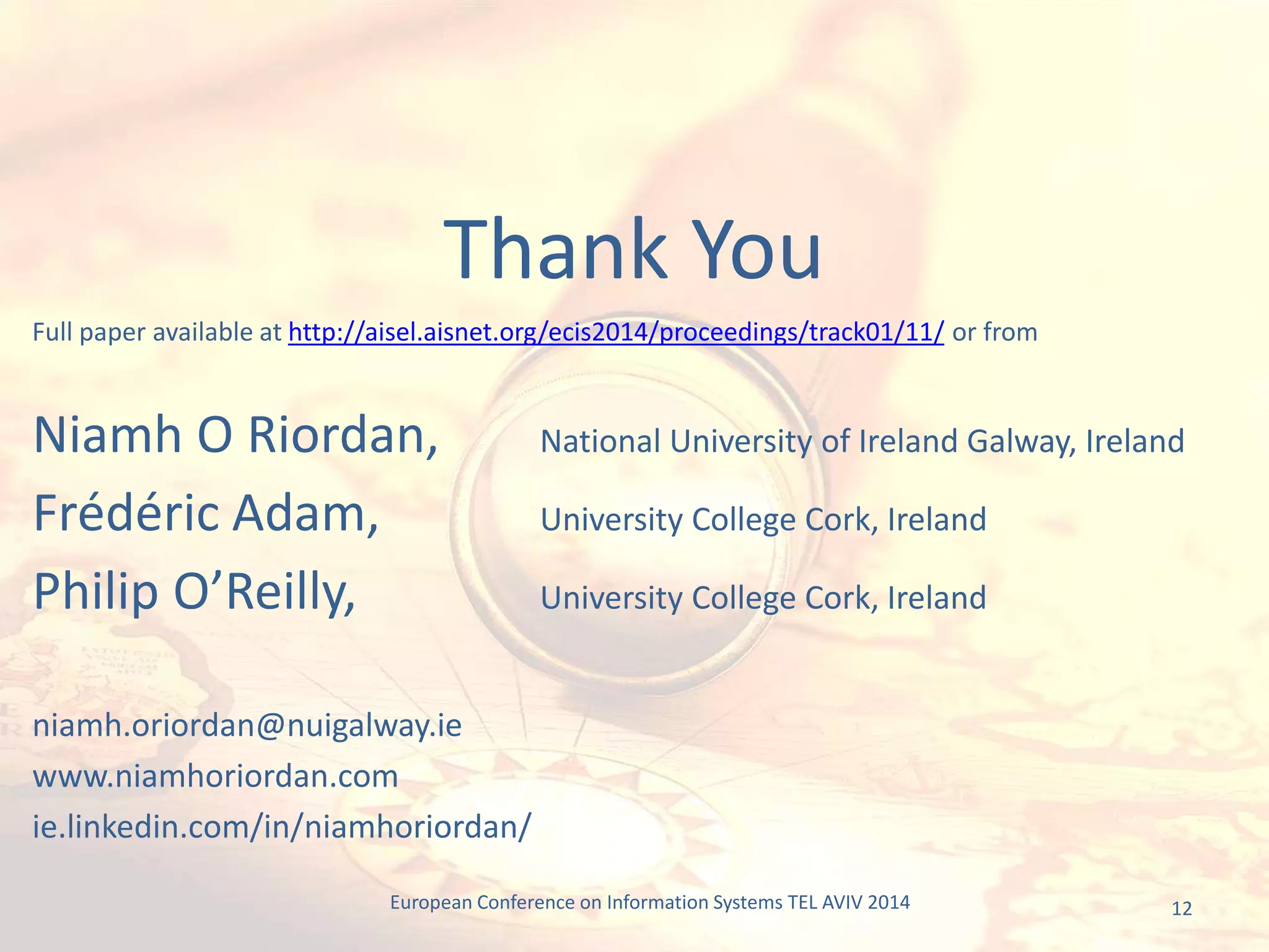 12
Full paper available at http://aisel.aisnet.org/ecis2014/proceedings/track01/11/ or from
Niamh O Riordan, National University of Ireland Galway, Ireland
Frédéric Adam, University College Cork, Ireland
Philip O’Reilly, University College Cork, Ireland
niamh.oriordan@nuigalway.ie
www.niamhoriordan.com
ie.linkedin.com/in/niamhoriordan/
Thank You
European Conference on Information Systems TEL AVIV 2014
 