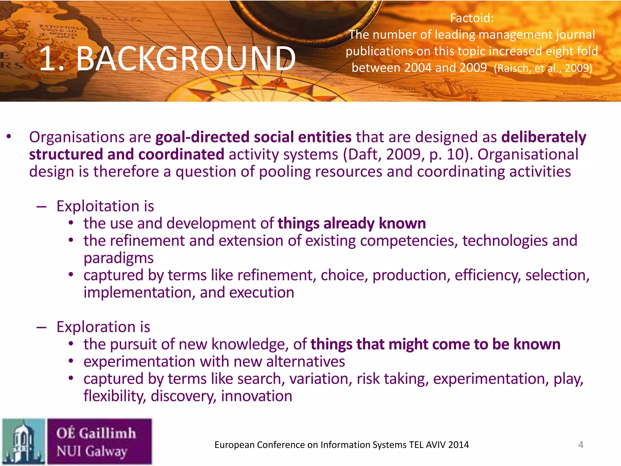 1. BACKGROUND
• Organisations are goal-directed social entities that are designed as deliberately
structured and coordinated activity systems (Daft, 2009, p. 10). Organisational
design is therefore a question of pooling resources and coordinating activities
– Exploitation is
• the use and development of things already known
• the refinement and extension of existing competencies, technologies and
paradigms
• captured by terms like refinement, choice, production, efficiency, selection,
implementation, and execution
– Exploration is
• the pursuit of new knowledge, of things that might come to be known
• experimentation with new alternatives
• captured by terms like search, variation, risk taking, experimentation, play,
flexibility, discovery, innovation
4European Conference on Information Systems TEL AVIV 2014
Factoid:
The number of leading management journal
publications on this topic increased eight fold
between 2004 and 2009 (Raisch, et al., 2009)
 