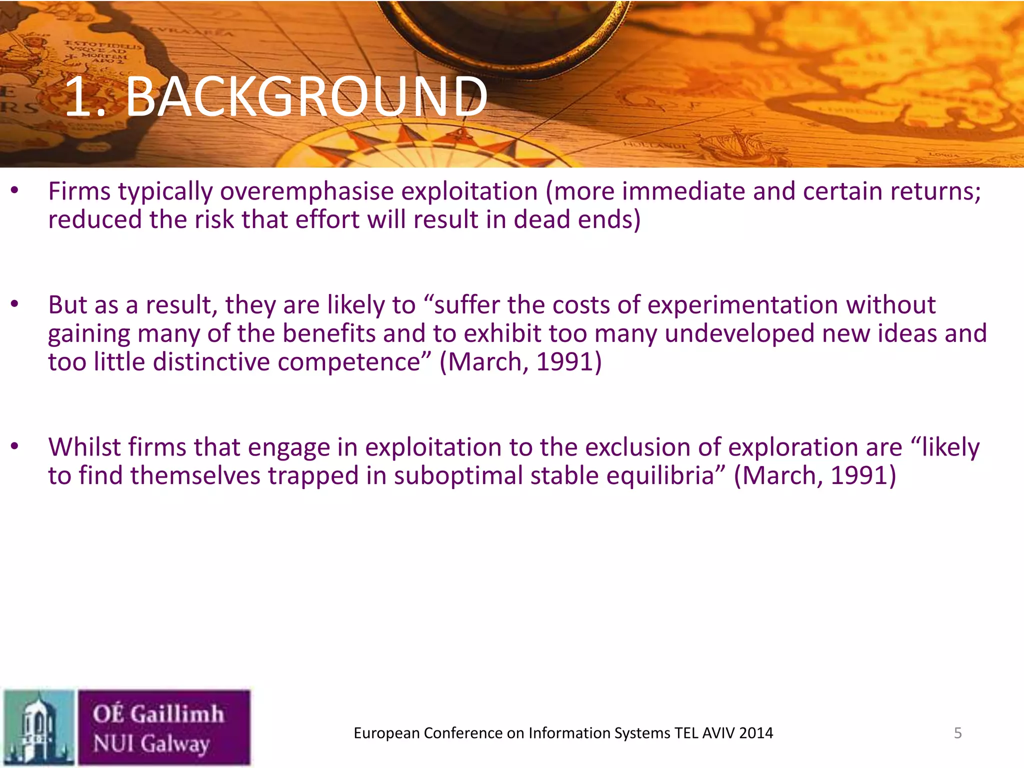 5
• Firms typically overemphasise exploitation (more immediate and certain returns;
reduced the risk that effort will result in dead ends)
• But as a result, they are likely to “suffer the costs of experimentation without
gaining many of the benefits and to exhibit too many undeveloped new ideas and
too little distinctive competence” (March, 1991)
• Whilst firms that engage in exploitation to the exclusion of exploration are “likely
to find themselves trapped in suboptimal stable equilibria” (March, 1991)
1. BACKGROUND
European Conference on Information Systems TEL AVIV 2014
 