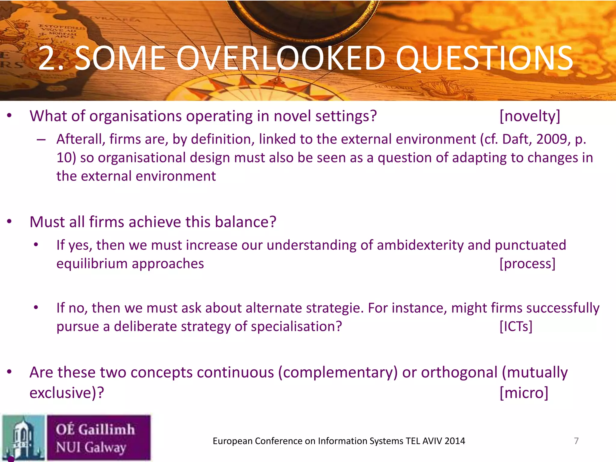 2. SOME OVERLOOKED QUESTIONS
• What of organisations operating in novel settings? [novelty]
– Afterall, firms are, by definition, linked to the external environment (cf. Daft, 2009, p.
10) so organisational design must also be seen as a question of adapting to changes in
the external environment
• Must all firms achieve this balance?
• If yes, then we must increase our understanding of ambidexterity and punctuated
equilibrium approaches [process]
• If no, then we must ask about alternate strategie. For instance, might firms successfully
pursue a deliberate strategy of specialisation? [ICTs]
• Are these two concepts continuous (complementary) or orthogonal (mutually
exclusive)? [micro]
7European Conference on Information Systems TEL AVIV 2014
 