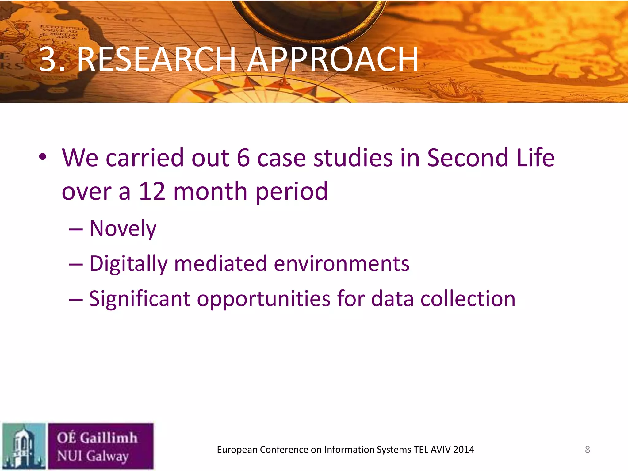 3. RESEARCH APPROACH
• We carried out 6 case studies in Second Life
over a 12 month period
– Novely
– Digitally mediated environments
– Significant opportunities for data collection
8European Conference on Information Systems TEL AVIV 2014
 