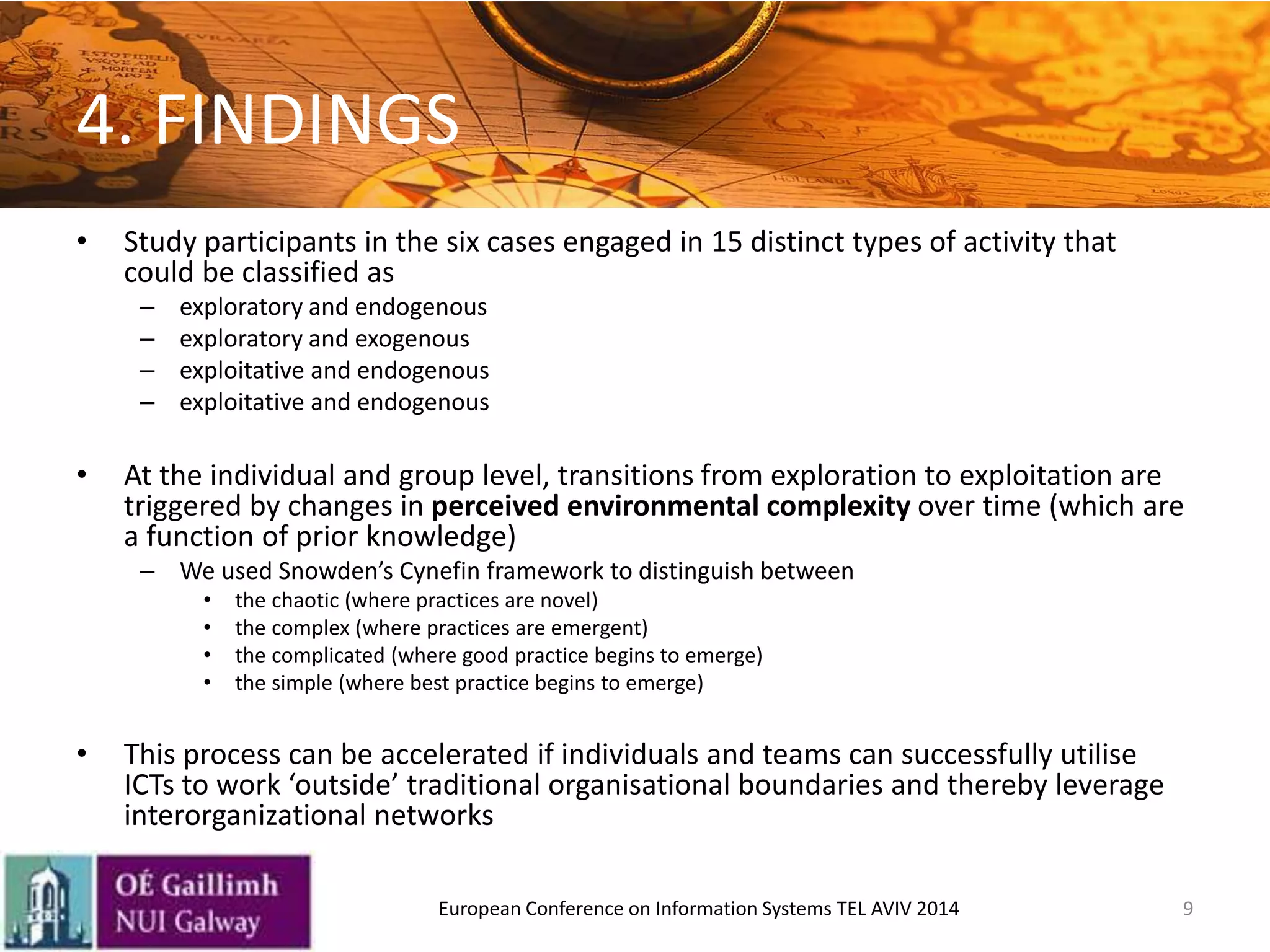 4. FINDINGS
• Study participants in the six cases engaged in 15 distinct types of activity that
could be classified as
– exploratory and endogenous
– exploratory and exogenous
– exploitative and endogenous
– exploitative and endogenous
• At the individual and group level, transitions from exploration to exploitation are
triggered by changes in perceived environmental complexity over time (which are
a function of prior knowledge)
– We used Snowden’s Cynefin framework to distinguish between
• the chaotic (where practices are novel)
• the complex (where practices are emergent)
• the complicated (where good practice begins to emerge)
• the simple (where best practice begins to emerge)
• This process can be accelerated if individuals and teams can successfully utilise
ICTs to work ‘outside’ traditional organisational boundaries and thereby leverage
interorganizational networks
9European Conference on Information Systems TEL AVIV 2014
 