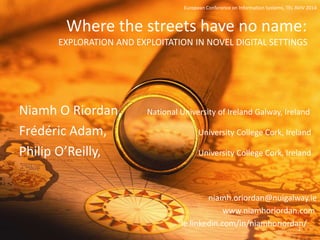 Where the streets have no name:
EXPLORATION AND EXPLOITATION IN NOVEL DIGITAL SETTINGS
Niamh O Riordan, National University of Ireland Galway, Ireland
Frédéric Adam, University College Cork, Ireland
Philip O’Reilly, University College Cork, Ireland
niamh.oriordan@nuigalway.ie
www.niamhoriordan.com
ie.linkedin.com/in/niamhoriordan/
European Conference on Information Systems, TEL AVIV 2014
2
 