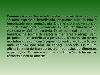 Comensalismo - Associação entre duas espécies em que
só uma espécie é beneficiada, enquanto a outra não é
beneficiada nem prejudicada. O benefício envolve abrigo,
suporte, transporte ou alimento. Ex.: No intestino humano
vive uma espécie de bactéria, Entamoeba coli, que obtém
benefício na forma de restos alimentares e abrigo, sem
prejudicar nem beneficiar a pessoa. As rêmoras são peixes
marinhos que se fixam à superfície ventral do tubarão por
uma ventosa que têm na cabeça, obtendo assim um
eficiente meio de transporte, além de restos de alimentos
e proteção. Observou-se que os tubarões toleram as
rêmoras e não as atacam.

 