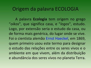 Origem da palavra ECOLOGIA
A palavra Ecologia tem origem no grego
“oikos", que significa casa, e "logos", estudo.
Logo, por extensão seria o estudo da casa, ou
de forma mais genérica, do lugar onde se vive.
Foi o cientista alemão Ernst Haeckel, em 1869,
quem primeiro usou este termo para designar
o estudo das relações entre os seres vivos e o
ambiente em que vivem, além da distribuição
e abundância dos seres vivos no planeta Terra.

 