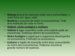 • Biótopo à local da natureza onde vive a comunidade, o
meio físico (ar, água, solo)
• Biosfera à conjunto de todos os ecossistemas. Toda
área habitada por vida na Terra.
• Habitat, nicho ecológico e ecótono
• Habitat à lugar específico onde uma espécie pode ser
encontrada. Endereço dentro do ecossistema.
• Nicho Ecológico à papel que o organismo desempenha
no ecossistema. Profissão no ecossistema.
• Ecótono à região de transição entre duas comunidades
ou entre dois ecossistemas. Podemos encontrar
grande número de espécies.

 