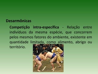 Desarmônicas
Competição intra-específica - Relação entre
indivíduos da mesma espécie, que concorrem
pelos mesmos fatores do ambiente, existente em
quantidade limitada, como alimento, abrigo ou
território.

 