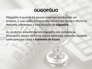 Oligopólio é quando há poucas empresas produzindo um
produto, e suas ações em conjunto influenciam preço e oferta no
mercado, chamamos a essa situação de oligopólio.
As condições para formar um oligopólio são similares ao
Monopólio, porém de forma menos atenuada, podemos destacar
como principal causa a Economia de Escala.
OLIGOPÓLIO
 