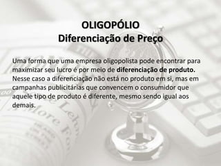 Uma forma que uma empresa oligopolista pode encontrar para
maximizar seu lucro é por meio de diferenciação de produto.
Nesse caso a diferenciação não está no produto em si, mas em
campanhas publicitárias que convencem o consumidor que
aquele tipo de produto é diferente, mesmo sendo igual aos
demais.
OLIGOPÓLIO
Diferenciação de Preço
 