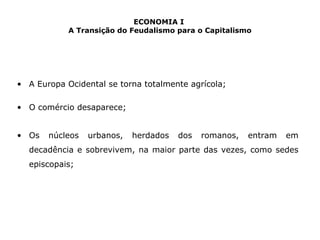 ECONOMIA I 
A Transição do Feudalismo para o Capitalismo 
• A Europa Ocidental se torna totalmente agrícola; 
• O comércio desaparece; 
• Os núcleos urbanos, herdados dos romanos, entram em 
decadência e sobrevivem, na maior parte das vezes, como sedes 
episcopais; 
 