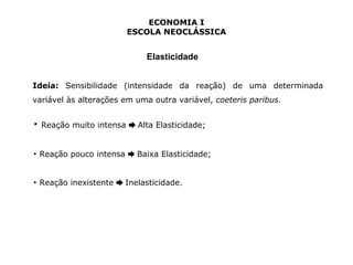 ECONOMIA I 
ESCOLA NEOCLÁSSICA 
Elasticidade 
Ideia: Sensibilidade (intensidade da reação) de uma determinada 
variável às alterações em uma outra variável, coeteris paribus. 
▪ Reação muito intensa ➨ Alta Elasticidade; 
▪ Reação pouco intensa ➨ Baixa Elasticidade; 
▪ Reação inexistente ➨ Inelasticidade. 
 