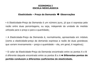 ECONOMIA I 
ESCOLA NEOCLÁSSICA 
Elasticidade – Preço da Demanda ➨ Observações 
▪ A Elasticidade-Preço da Demanda é um número puro, já que é expressa pela 
razão entre duas porcentagens, ou seja, independe da unidade de medida 
utilizada para o preço e para a quantidade; 
▪ A Elasticidade-Preço da Demanda é, normalmente, apresentada em módulo 
(como a elasticidade-preço da demanda expressa a razão de duas grandezas 
que variam inversamente – preço e quantidade – ela, em geral, é negativa); 
▪ O valor da Elasticidade-Preço da Demanda encontrado entre os pontos A e B 
é diferente daquele encontrado entre os pontos B e A ➨ Diferentes pontos de 
partida conduzem a diferentes coeficientes de elasticidade. 
 