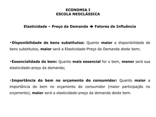 ECONOMIA I 
ESCOLA NEOCLÁSSICA 
Elasticidade – Preço da Demanda ➨ Fatores de Influência 
▪Disponibilidade de bens substitutos: Quanto maior a disponibilidade de 
bens substitutos, maior será a Elasticidade-Preço da Demanda deste bem; 
▪Essencialidade do bem: Quanto mais essencial for o bem, menor será sua 
elasticidade-preço da demanda; 
▪Importância do bem no orçamento do consumidor: Quanto maior a 
importância do bem no orçamento do consumidor (maior participação no 
orçamento), maior será a elasticidade-preço da demanda deste bem. 
 