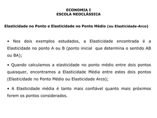 ECONOMIA I 
ESCOLA NEOCLÁSSICA 
Elasticidade no Ponto e Elasticidade no Ponto Médio (ou Elasticidade-Arco) 
• Nos dois exemplos estudados, a Elasticidade encontrada é a 
Elasticidade no ponto A ou B (ponto inicial que determina o sentido AB 
ou BA); 
• Quando calculamos a elasticidade no ponto médio entre dois pontos 
quaisquer, encontramos a Elasticidade Média entre estes dois pontos 
(Elasticidade no Ponto Médio ou Elasticidade Arco); 
• A Elasticidade média é tanto mais confiável quanto mais próximos 
forem os pontos considerados. 
 