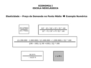 ECONOMIA I 
ESCOLA NEOCLÁSSICA 
Elasticidade – Preço da Demanda no Ponto Médio ➨ Exemplo Numérico 
{(Q" - Q') / [(Q' + Q") / 2]} * 100 
{(P" - P') / [(P' + P") / 2]} * 100 
Δ% Q Médio 
Δ% P Médio 
{(1.200.000 - 1.000.000) / [(1.000.000 + 1.200.000) / 2]} * 100 
{(90 - 100) / [( 90 +100) / 2]} * 100 
18,18 % 
- 10,53 % 
| 1,75 | 
 