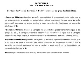 ECONOMIA I 
ESCOLA NEOCLÁSSICA 
Elasticidade-Preço da Demanda ➨ Definições quanto ao grau de elasticidade 
▪Demanda Elástica: Quando a variação na quantidade é proporcionalmente maior que a 
do preço, ou seja, a variação percentual observada na quantidade é maior que a variação 
percentual observada no preço. Assim, o valor numérico da Elasticidade na demanda 
elástica, é > 1; 
▪Demanda Unitária: Quando a variação na quantidade é proporcionalmente igual a do 
preço, ou seja, a variação percentual observada na quantidade é igual que a variação 
observada no preço. Assim, o valor numérico da Elasticidade na demanda unitária é = 1; 
▪Demanda Inelástica: Quando a variação na quantidade é proporcionalmente menor que 
a do preço, ou seja, a variação percentual observada na quantidade é menor que a 
variação percentual observada no preço. Assim, o valor numérico da Elasticidade na 
demanda inelástica é < 1. 
➨ Observação: Em valor absoluto (módulo), a elasticidade pode variar entre zero e infinito. 
