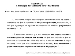 ECONOMIA I 
A Transição do Feudalismo para o Capitalismo 
V ----- Alta Idade Média ----- IX / X ---- Baixa Idade Média ---- XV 
“O feudalismo europeu ocidental pode ser definido como um sistema 
econômico no qual a servidão é a relação de produção predominante, e 
em que a produção se organiza no interior ou ao redor da propriedade 
senhorial.” ...* 
... “ É importante observar que esta definição não implica ausência 
de transações ou cálculos em moeda. O que está implícito é que os 
mercados na maioria das vezes são locais, e que o comércio a longa 
distância, ainda que não necessariamente ausente, não desempenha 
papel decisivo nos objetivos ou métodos de produção.” ... * 
(*) Paul Sweezy. Uma Crítica in A transição do Feudalismo para o Capitalismo. 
 