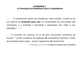 ECONOMIA I 
A Transição do Feudalismo para o Capitalismo 
... “ A característica básica do Feudalismo, neste sentido, é tratar-se de 
um sistema de produção para uso. As necessidades da comunidade são 
conhecidas, e a produção é planejada e organizada com vistas à sua 
satisfação.” ... * 
... “ O aumento do comércio só se dá pelo crescimento econômico da 
Europa” * (maior excedente de produção) contraditório? ➨ Quando o modo 
de produção feudal cresce, perde a hegemonia! ➨ Controvérsia. 
(*) Paul Sweezy. Uma Crítica in A transição do Feudalismo para o Capitalismo. 
 