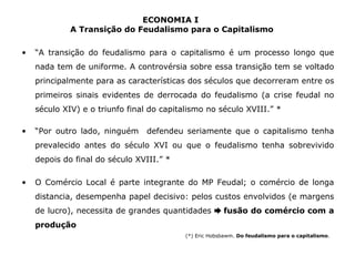ECONOMIA I 
A Transição do Feudalismo para o Capitalismo 
• “A transição do feudalismo para o capitalismo é um processo longo que 
nada tem de uniforme. A controvérsia sobre essa transição tem se voltado 
principalmente para as características dos séculos que decorreram entre os 
primeiros sinais evidentes de derrocada do feudalismo (a crise feudal no 
século XIV) e o triunfo final do capitalismo no século XVIII.” * 
• “Por outro lado, ninguém defendeu seriamente que o capitalismo tenha 
prevalecido antes do século XVI ou que o feudalismo tenha sobrevivido 
depois do final do século XVIII.” * 
• O Comércio Local é parte integrante do MP Feudal; o comércio de longa 
distancia, desempenha papel decisivo: pelos custos envolvidos (e margens 
de lucro), necessita de grandes quantidades ➨ fusão do comércio com a 
produção 
(*) Eric Hobsbawm. Do feudalismo para o capitalismo. 
 