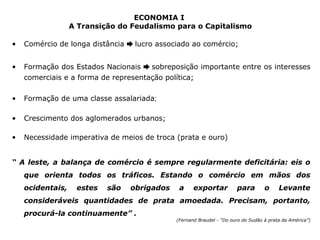 ECONOMIA I 
A Transição do Feudalismo para o Capitalismo 
• Comércio de longa distância ➨ lucro associado ao comércio; 
• Formação dos Estados Nacionais ➨ sobreposição importante entre os interesses 
comerciais e a forma de representação política; 
• Formação de uma classe assalariada; 
• Crescimento dos aglomerados urbanos; 
• Necessidade imperativa de meios de troca (prata e ouro) 
“ A leste, a balança de comércio é sempre regularmente deficitária: eis o 
que orienta todos os tráficos. Estando o comércio em mãos dos 
ocidentais, estes são obrigados a exportar para o Levante 
consideráveis quantidades de prata amoedada. Precisam, portanto, 
procurá-la continuamente” . 
(Fernand Braudel - “Do ouro do Sudão à prata da América”) 
 