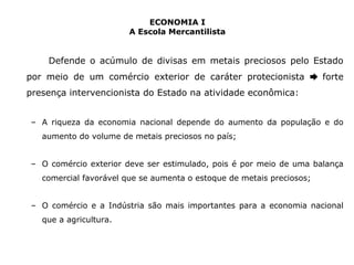 ECONOMIA I 
A Escola Mercantilista 
Defende o acúmulo de divisas em metais preciosos pelo Estado 
por meio de um comércio exterior de caráter protecionista ➨ forte 
presença intervencionista do Estado na atividade econômica: 
– A riqueza da economia nacional depende do aumento da população e do 
aumento do volume de metais preciosos no país; 
– O comércio exterior deve ser estimulado, pois é por meio de uma balança 
comercial favorável que se aumenta o estoque de metais preciosos; 
– O comércio e a Indústria são mais importantes para a economia nacional 
que a agricultura. 
 