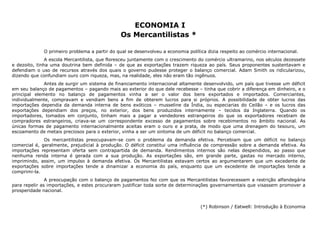 ECONOMIA I 
Os Mercantilistas * 
O primeiro problema a partir do qual se desenvolveu a economia política dizia respeito ao comércio internacional. 
A escola Mercantilista, que floresceu juntamente com o crescimento do comércio ultramarino, nos séculos dezessete 
e dezoito, tinha uma doutrina bem definida – de que as exportações trazem riqueza ao país. Seus proponentes sustentavam e 
defendiam o uso de recursos através dos quais o governo pudesse proteger o balanço comercial. Adam Smith os ridicularizou, 
dizendo que confundiam ouro com riqueza, mas, na realidade, eles não eram tão ingênuos. 
Antes de surgir um sistema de financiamento internacional altamente desenvolvido, um país que tivesse um déficit 
em seu balanço de pagamentos – pagando mais ao exterior do que dele recebesse – tinha que cobrir a diferença em dinheiro, e o 
principal elemento no balanço de pagamentos vinha a ser o valor dos bens exportados e importados. Comerciantes, 
individualmente, compravam e vendiam bens a fim de obterem lucros para si próprios. A possibilidade de obter lucros das 
importações dependia da demanda interna de bens exóticos – musseline da Índia, ou especiarias do Ceilão – e os lucros das 
exportações dependiam dos preços, no exterior, dos bens produzidos internamente – tecidos da Inglaterra. Quando os 
importadores, tomados em conjunto, tinham mais a pagar a vendedores estrangeiros do que os exportadores recebiam de 
compradores estrangeiros, criava-se um correspondente excesso de pagamentos sobre recebimentos no âmbito nacional. As 
únicas formas de pagamento internacionalmente aceitas eram o ouro e a prata, de modo que uma drenagem do tesouro, um 
escoamento de metais preciosos para o exterior, vinha a ser um sintoma de um déficit no balanço comercial. 
Os mercantilistas preocupavam-se com o problema da demanda efetiva. Percebiam que um déficit no balanço 
comercial é, geralmente, prejudicial à produção. O déficit constitui uma influência de compressão sobre a demanda efetiva. As 
importações representam oferta sem contrapartida de demanda. Rendimentos internos são nelas despendidos, ao passo que 
nenhuma renda interna é gerada com a sua produção. As exportações são, em grande parte, gastas no mercado interno, 
imprimindo, assim, um impulso à demanda efetiva. Os Mercantilistas estavam certos ao argumentarem que um excedente de 
exportações sobre importações tende a dinamizar a economia do país, enquanto que um excedente de importações tende a 
comprimi-la. 
A preocupação com o balanço de pagamentos fez com que os Mercantilistas favorecessem a restrição alfandegária 
para repelir as importações, e estes procuraram justificar toda sorte de determinações governamentais que visassem promover a 
prosperidade nacional. 
(*) Robinson / Eatwell: Introdução à Economia 
 