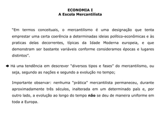 ECONOMIA I 
A Escola Mercantilista 
“Em termos conceituais, o mercantilismo é uma designação que tenta 
emprestar uma certa coerência a determinadas ideias político-econômicas e às 
praticas delas decorrentes, típicas da Idade Moderna europeia, e que 
demonstram ser bastante variáveis conforme consideramos épocas e lugares 
distintos”. 
➨ Há uma tendência em descrever “diversos tipos e fases” do mercantilismo, ou 
seja, segundo as nações e segundo a evolução no tempo; 
Importante observar: nenhuma “prática” mercantilista permaneceu, durante 
aproximadamente três séculos, inalterada em um determinado país e, por 
outro lado, a evolução ao longo do tempo não se deu de maneira uniforme em 
toda a Europa. 
 