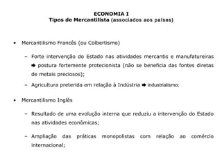 ECONOMIA I 
Tipos de Mercantilista (associados aos países) 
• Mercantilismo Francês (ou Colbertismo) 
– Forte intervenção do Estado nas atividades mercantis e manufatureiras 
➨ postura fortemente protecionista (não se beneficia das fontes diretas 
de metais preciosos); 
– Agricultura preterida em relação à Indústria ➨ industrialismo; 
• Mercantilismo Inglês 
– Resultado de uma evolução interna que reduziu a intervenção do Estado 
nas atividades econômicas; 
– Ampliação das práticas monopolistas com relação ao comércio 
internacional; 
 