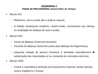 ECONOMIA I 
Fases de Mercantilista (associadas ao tempo) 
• Século XVI 
– Metalismo: ouro e prata são a própria riqueza; 
– O Estado monárquico moderno, recém-criado, concentrava seu esforço 
na ampliação do estoque de ouro e prata; 
• Século XVII 
– Teoria da Balança Comercial favorável; 
– Conceito de Balança Comercial evolui para Balanço de Pagamentos; 
– (segunda metade do século) Incentivo à atividade manufatureira ➨ 
substituição das importações e/ ou conquista de mercados externos; 
• Século XVIII 
– Cresce a importância atribuída ao Exclusivismo Colonial: países ibéricos 
versus Inglaterra e França; 
 
