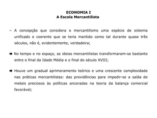 ECONOMIA I 
A Escola Mercantilista 
– A concepção que considera o mercantilismo uma espécie de sistema 
unificado e coerente que se teria mantido como tal durante quase três 
séculos, não é, evidentemente, verdadeira; 
➨ No tempo e no espaço, as ideias mercantilistas transformaram-se bastante 
entre o final da Idade Média e o final do século XVIII; 
➨ Houve um gradual aprimoramento teórico e uma crescente complexidade 
nas práticas mercantilistas: das providências para impedir-se a saída de 
metais preciosos às políticas ancoradas na teoria da balança comercial 
favorável; 
 