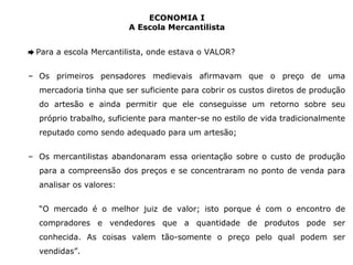 ECONOMIA I 
A Escola Mercantilista 
➨ Para a escola Mercantilista, onde estava o VALOR? 
– Os primeiros pensadores medievais afirmavam que o preço de uma 
mercadoria tinha que ser suficiente para cobrir os custos diretos de produção 
do artesão e ainda permitir que ele conseguisse um retorno sobre seu 
próprio trabalho, suficiente para manter-se no estilo de vida tradicionalmente 
reputado como sendo adequado para um artesão; 
– Os mercantilistas abandonaram essa orientação sobre o custo de produção 
para a compreensão dos preços e se concentraram no ponto de venda para 
analisar os valores: 
“O mercado é o melhor juiz de valor; isto porque é com o encontro de 
compradores e vendedores que a quantidade de produtos pode ser 
conhecida. As coisas valem tão-somente o preço pelo qual podem ser 
vendidas”. 
 
